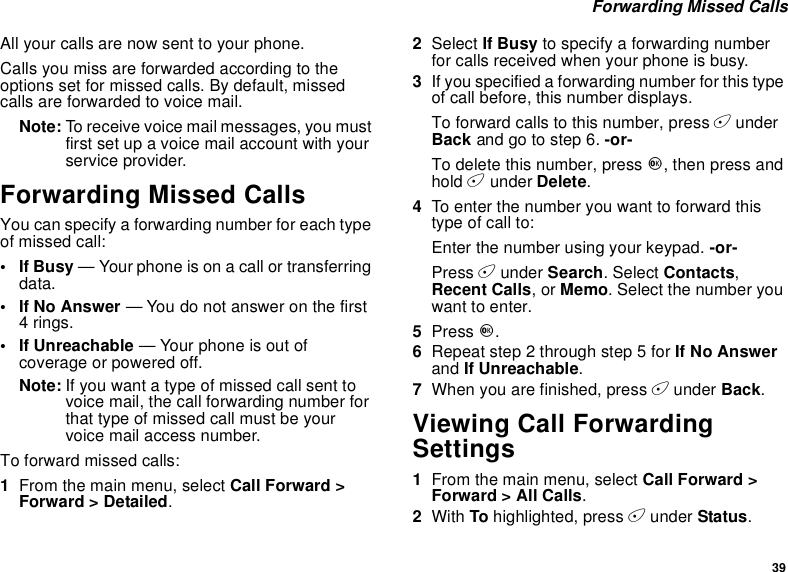 39Forwarding Missed CallsAll your calls are now sent to your phone.Calls you miss are forwarded according to theoptions set for missed calls. By default, missedcalls are forwarded to voice mail.Note: To receive voice mail messages, you mustfirst set up a voice mail account with yourservice provider.Forwarding Missed CallsYou can specify a forwarding number for each typeof missed call:•IfBusy— Your phone is on a call or transferringdata.•IfNoAnswer— You do not answer on the first4rings.• If Unreachable — Your phone is out ofcoverage or powered off.Note: If you want a type of missed call sent tovoicemail,thecallforwardingnumberforthat type of missed call must be yourvoice mail access number.Toforwardmissedcalls:1From the main menu, select Call Forward &gt;Forward &gt; Detailed.2Select If Busy to specify a forwarding numberfor calls received when your phone is busy.3If you specified a forwarding number for this typeof call before, this number displays.To forward calls to this number, press AunderBack andgotostep6.-or-To delete this number, press O,thenpressandhold Aunder Delete.4To enter the number you want to forward thistype of call to:Enter the number using your keypad. -or-Press Aunder Search. Select Contacts,Recent Calls,orMemo. Select the number youwant to enter.5Press O.6Repeat step 2 through step 5 for If No Answerand If Unreachable.7When you are finished, press Aunder Back.Viewing Call ForwardingSettings1From the main menu, select Call Forward &gt;Forward &gt; All Calls.2With To highlighted, press Aunder Status.
