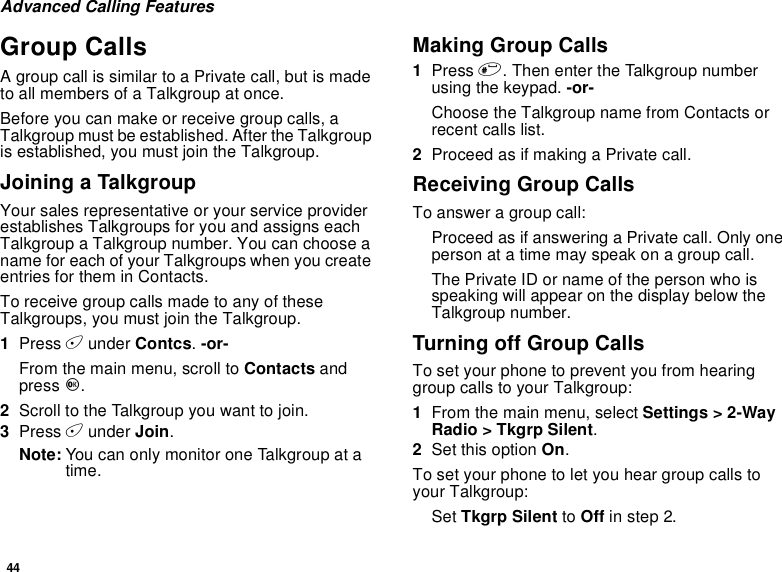 44Advanced Calling FeaturesGroup CallsA group call is similar to a Private call, but is madeto all members of a Talkgroup at once.Before you can make or receive group calls, aTalkgroup must be established. After the Talkgroupis established, you must join the Talkgroup.Joining a TalkgroupYour sales representative or your service providerestablishes Talkgroups for you and assigns eachTalkgroup a Talkgroup number. You can choose aname for each of your Talkgroups when you createentries for them in Contacts.To receive group calls made to any of theseTalkgroups, you must join the Talkgroup.1Press Aunder Contcs.-or-From the main menu, scroll to Contacts andpress O.2Scroll to the Talkgroup you want to join.3Press Aunder Join.Note: You can only monitor one Talkgroup at atime.Making Group Calls1Press #. Then enter the Talkgroup numberusing the keypad. -or-Choose the Talkgroup name from Contacts orrecent calls list.2Proceed as if making a Private call.Receiving Group CallsTo answer a group call:Proceed as if answering a Private call. Only oneperson at a time may speak on a group call.The Private ID or name of the person who isspeaking will appear on the display below theTalkgroup number.TurningoffGroupCallsTo set your phone to prevent you from hearinggroup calls to your Talkgroup:1From the main menu, select Settings &gt; 2-WayRadio &gt; Tkgrp Silent.2Set this option On.To set your phone to let you hear group calls toyour Talkgroup:Set Tkgrp Silent to Off in step 2.