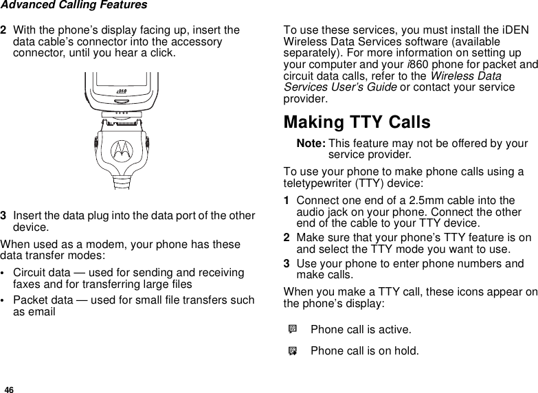 46Advanced Calling Features2With the phone’s display facing up, insert thedata cable’s connector into the accessoryconnector, until you hear a click.3Insert the data plug into the data port of the otherdevice.When used as a modem, your phone has thesedata transfer modes:•Circuit data — used for sending and receivingfaxes and for transferring large files•Packet data — used for small file transfers suchas emailTo use these services, you must install the iDENWireless Data Services software (availableseparately). For more information on setting upyour computer and your i860 phone for packet andcircuit data calls, refer to the Wireless DataServices User’s Guide or contact your serviceprovider.Making TTY CallsNote: This feature may not be offered by yourservice provider.To use your phone to make phone calls using ateletypewriter (TTY) device:1Connect one end of a 2.5mm cable into theaudio jack on your phone. Connect the otherendofthecabletoyourTTYdevice.2Make sure that your phone’s TTY feature is onand select the TTY mode you want to use.3Use your phone to enter phone numbers andmake calls.When you make a TTY call, these icons appear onthe phone’s display:NPhone call is active.OPhone call is on hold.