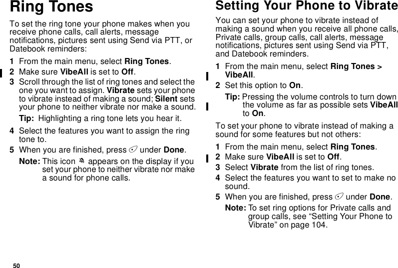 50Ring TonesTo set the ring tone your phone makes when youreceive phone calls, call alerts, messagenotifications, pictures sent using Send via PTT, orDatebook reminders:1From the main menu, select Ring Tones.2Make sure VibeAll is set to Off.3Scroll through the list of ring tones and select theone you want to assign. Vibrate sets your phoneto vibrate instead of making a sound; Silent setsyour phone to neither vibrate nor make a sound.Tip: Highlighting a ring tone lets you hear it.4Select the features you want to assign the ringtone to.5When you are finished, press Aunder Done.Note: This icon Mappears on the display if youset your phone to neither vibrate nor makea sound for phone calls.Setting Your Phone to VibrateYou can set your phone to vibrate instead ofmaking a sound when you receive all phone calls,Private calls, group calls, call alerts, messagenotifications, pictures sent using Send via PTT,and Datebook reminders.1From the main menu, select Ring Tones &gt;VibeAll.2Set this option to On.Tip: Pressing the volume controls to turn downthe volume as far as possible sets VibeAllto On.To set your phone to vibrate instead of making asound for some features but not others:1From the main menu, select Ring Tones.2Make sure VibeAll is set to Off.3Select Vibrate from the list of ring tones.4Select the features you want to set to make nosound.5When you are finished, press Aunder Done.Note: To set ring options for Private calls andgroup calls, see “Setting Your Phone toVibrate” on page 104.