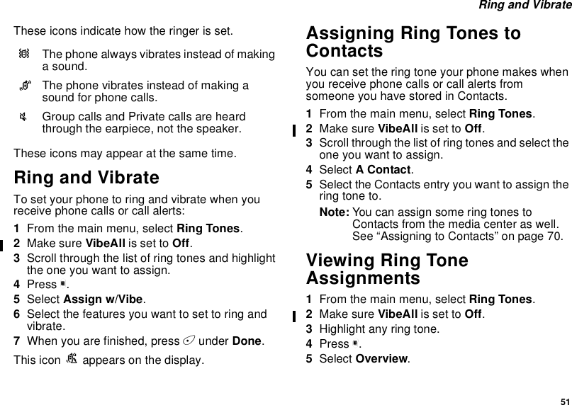51Ring and VibrateThese icons indicate how the ringer is set.These icons may appear at the same time.Ring and VibrateTo set your phone to ring and vibrate when youreceive phone calls or call alerts:1From the main menu, select Ring Tones.2Make sure VibeAll is set to Off.3Scroll through the list of ring tones and highlighttheoneyouwanttoassign.4Press m.5Select Assign w/Vibe.6Select the features you want to set to ring andvibrate.7When you are finished, press Aunder Done.This icon Sappears on the display.Assigning Ring Tones toContactsYou can set the ring tone your phone makes whenyou receive phone calls or call alerts fromsomeone you have stored in Contacts.1From the main menu, select Ring Tones.2Make sure VibeAll is set to Off.3Scroll through the list of ring tones and select theone you want to assign.4Select AContact.5Select the Contacts entry you want to assign thering tone to.Note: You can assign some ring tones toContacts from the media center as well.See “Assigning to Contacts” on page 70.Viewing Ring ToneAssignments1From the main menu, select Ring Tones.2Make sure VibeAll is set to Off.3Highlight any ring tone.4Press m.5Select Overview.QThe phone always vibrates instead of makinga sound.RThe phone vibrates instead of making asound for phone calls.uGroup calls and Private calls are heardthrough the earpiece, not the speaker.
