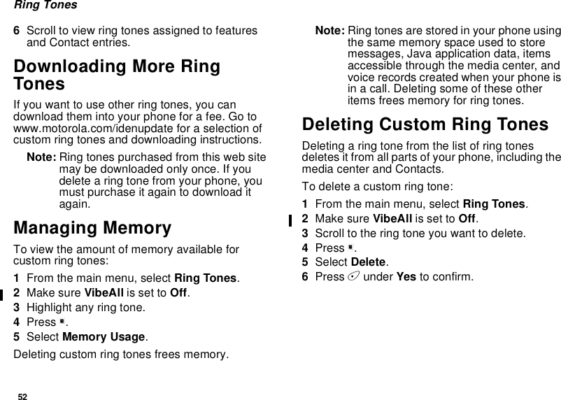 52Ring Tones6Scroll to view ring tones assigned to featuresand Contact entries.Downloading More RingTonesIfyouwanttouseotherringtones,youcandownload them into your phone for a fee. Go towww.motorola.com/idenupdate for a selection ofcustom ring tones and downloading instructions.Note: Ring tones purchased from this web sitemay be downloaded only once. If youdelete a ring tone from your phone, youmust purchase it again to download itagain.Managing MemoryTo view the amount of memory available forcustom ring tones:1From the main menu, select Ring Tones.2Make sure VibeAll is set to Off.3Highlight any ring tone.4Press m.5Select Memory Usage.Deleting custom ring tones frees memory.Note: Ring tones are stored in your phone usingthe same memory space used to storemessages, Java application data, itemsaccessible through the media center, andvoice records created when your phone isin a call. Deleting some of these otheritems frees memory for ring tones.Deleting Custom Ring TonesDeleting a ring tone from the list of ring tonesdeletes it from all parts of your phone, including themedia center and Contacts.To delete a custom ring tone:1From the main menu, select Ring Tones.2Make sure VibeAll is set to Off.3Scroll to the ring tone you want to delete.4Press m.5Select Delete.6Press Aunder Yes to confirm.