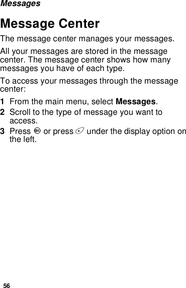56MessagesMessage CenterThe message center manages your messages.All your messages are stored in the messagecenter. The message center shows how manymessages you have of each type.To access your messages through the messagecenter:1From the main menu, select Messages.2Scrolltothetypeofmessageyouwanttoaccess.3Press Oor press Aunder the display option onthe left.