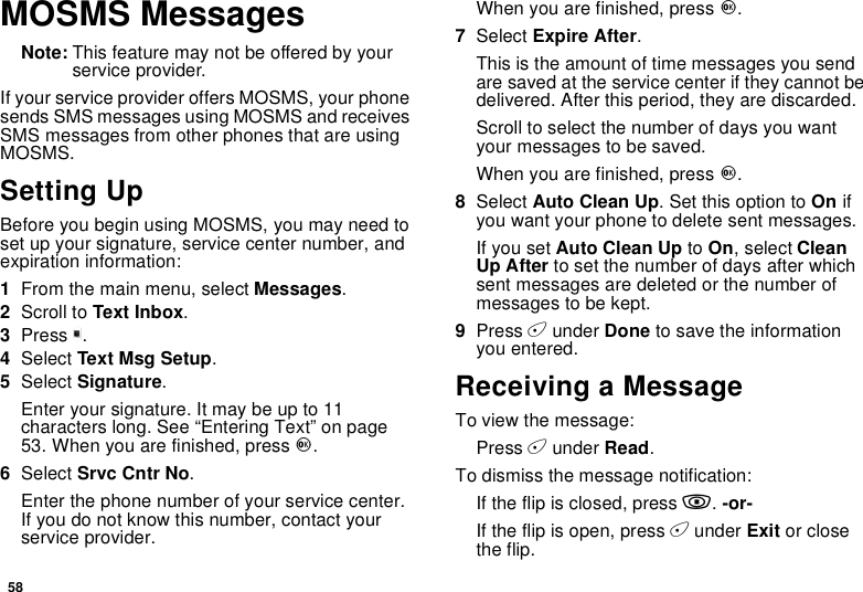 58MOSMS MessagesNote: This feature may not be offered by yourservice provider.If your service provider offers MOSMS, your phonesends SMS messages using MOSMS and receivesSMS messages from other phones that are usingMOSMS.Setting UpBefore you begin using MOSMS, you may need toset up your signature, service center number, andexpiration information:1From the main menu, select Messages.2Scroll to Text Inbox.3Press m.4Select Text Msg Setup.5Select Signature.Enter your signature. It may be up to 11characters long. See “Entering Text” on page53. When you are finished, press O.6Select Srvc Cntr No.Enter the phone number of your service center.If you do not know this number, contact yourservice provider.When you are finished, press O.7Select Expire After.This is the amount of time messages you sendare saved at the service center if they cannot bedelivered. After this period, they are discarded.Scroll to select the number of days you wantyour messages to be saved.When you are finished, press O.8Select Auto Clean Up. Set this option to On ifyou want your phone to delete sent messages.If you set Auto Clean Up to On,selectCleanUp After to set the number of days after whichsent messages are deleted or the number ofmessages to be kept.9Press Aunder Done to save the informationyou entered.Receiving a MessageTo view the message:Press Aunder Read.To dismiss the message notification:If the flip is closed, press ..-or-If the flip is open, press Aunder Exit or closethe flip.