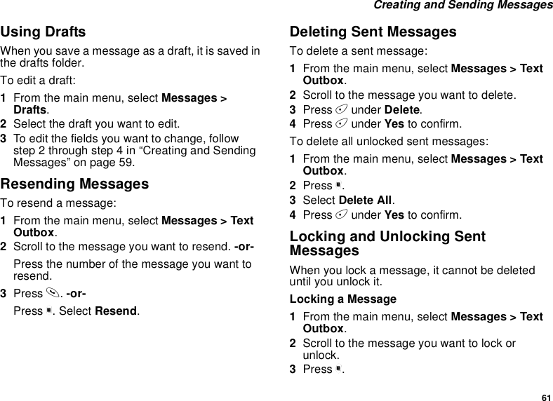 61Creating and Sending MessagesUsing DraftsWhen you save a message as a draft, it is saved inthe drafts folder.To edit a draft:1From the main menu, select Messages &gt;Drafts.2Selectthedraftyouwanttoedit.3To edit the fields you want to change, followstep 2 through step 4 in “Creating and SendingMessages” on page 59.Resending MessagesTo resend a message:1From the main menu, select Messages &gt; TextOutbox.2Scroll to the message you want to resend. -or-Press the number of the message you want toresend.3Press s.-or-Press m. Select Resend.Deleting Sent MessagesTo delete a sent message:1From the main menu, select Messages &gt; TextOutbox.2Scroll to the message you want to delete.3Press Aunder Delete.4Press Aunder Yes to confirm.To delete all unlocked sent messages:1From the main menu, select Messages &gt; TextOutbox.2Press m.3Select Delete All.4Press Aunder Yes to confirm.Locking and Unlocking SentMessagesWhen you lock a message, it cannot be deleteduntil you unlock it.Locking a Message1From the main menu, select Messages &gt; TextOutbox.2Scroll to the message you want to lock orunlock.3Press m.