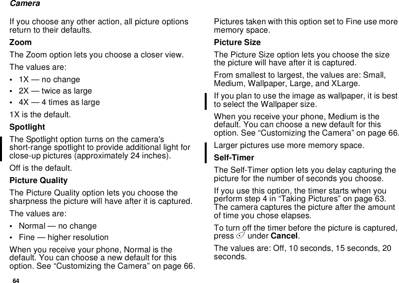 64CameraIf you choose any other action, all picture optionsreturn to their defaults.ZoomThe Zoom option lets you choose a closer view.The values are:•1X — no change•2X — twice as large•4X — 4 times as large1X is the default.SpotlightThe Spotlight option turns on the camera&apos;sshort-range spotlight to provide additional light forclose-up pictures (approximately 24 inches).Off is the default.Picture QualityThe Picture Quality option lets you choose thesharpness the picture will have after it is captured.The values are:•Normal — no change•Fine — higher resolutionWhen you receive your phone, Normal is thedefault. You can choose a new default for thisoption. See “Customizing the Camera” on page 66.Pictures taken with this option set to Fine use morememory space.Picture SizeThe Picture Size option lets you choose the sizethe picture will have after it is captured.From smallest to largest, the values are: Small,Medium, Wallpaper, Large, and XLarge.Ifyouplantousetheimageaswallpaper,itisbestto select the Wallpaper size.When you receive your phone, Medium is thedefault. You can choose a new default for thisoption. See “Customizing the Camera” on page 66.Larger pictures use more memory space.Self-TimerThe Self-Timer option lets you delay capturing thepicture for the number of seconds you choose.If you use this option, the timer starts when youperform step 4 in “Taking Pictures” on page 63.The camera captures the picture after the amountof time you chose elapses.To turn off the timer before the picture is captured,press Aunder Cancel.The values are: Off, 10 seconds, 15 seconds, 20seconds.