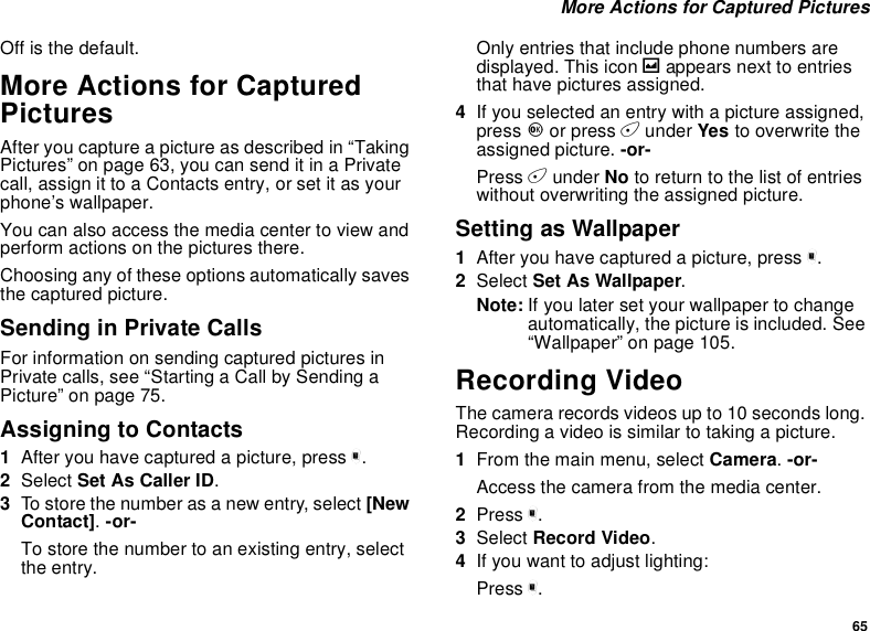 65More Actions for Captured PicturesOff is the default.More Actions for CapturedPicturesAfter you capture a picture as described in “TakingPictures”onpage63,youcansenditinaPrivatecall, assign it to a Contacts entry, or set it as yourphone’s wallpaper.You can also access the media center to view andperform actions on the pictures there.Choosing any of these options automatically savesthe captured picture.Sending in Private CallsFor information on sending captured pictures inPrivate calls, see “Starting a Call by Sending aPicture” on page 75.AssigningtoContacts1After you have captured a picture, press m.2Select Set As Caller ID.3To store the number as a new entry, select [NewContact].-or-To store the number to an existing entry, selectthe entry.Only entries that include phone numbers aredisplayed. This icon gappears next to entriesthat have pictures assigned.4If you selected an entry with a picture assigned,press Oor press Aunder Yes to overwrite theassigned picture. -or-Press Aunder No to return to the list of entrieswithout overwriting the assigned picture.Setting as Wallpaper1After you have captured a picture, press m.2Select Set As Wallpaper.Note: If you later set your wallpaper to changeautomatically, the picture is included. See“Wallpaper” on page 105.Recording VideoThe camera records videos up to 10 seconds long.Recordingavideoissimilartotakingapicture.1From the main menu, select Camera.-or-Access the camera from the media center.2Press m.3Select Record Video.4If you want to adjust lighting:Press m.