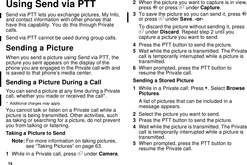 74UsingSendviaPTTSend via PTT lets you exchange pictures, My Info,and contact information with other phones thathave this capability. You do this through Privatecalls.Send via PTT cannot be used during group calls.Sending a PictureWhenyousendapictureusingSendviaPTT,thepicture you sent appears on the display of thephone you are engaged in the Private call with andis saved to that phone’s media center.Sending a Picture During a CallYou can send a picture at any time during a Privatecall, whether you made or received the call*.* Additional charges may apply.You cannot talk or listen on a Private call while apicture is being transmitted. Other activities, suchas taking or searching for a picture, do not preventyou from talking or listening.Taking a Picture to SendNote: For more information on taking pictures,see “Taking Pictures” on page 63.1While in a Private call, press Aunder Camera.2When the picture you want to capture is in view,press Oor press Aunder Capture.3To save the picture so you can send it, press Oor press Aunder Save.-or-To discard the picture without sending it, pressAunder Discard. Repeat step 2 until youcaptureapictureyouwanttosend.4Press the PTT button to send the picture.5Wait while the picture is transmitted. The Privatecall is temporarily interrupted while a picture istransmitted.6When prompted, press the PTT button toresume the Private call.Sending a Stored Picture1While in a Private call: Press m. Select BrowsePictures.A list of pictures that can be included in amessage appears.2Select the picture you want to send.3Press the PTT button to send the picture.4Wait while the picture is transmitted. The Privatecall is temporarily interrupted while a picture istransmitted.5When prompted, press the PTT button toresume the Private call.