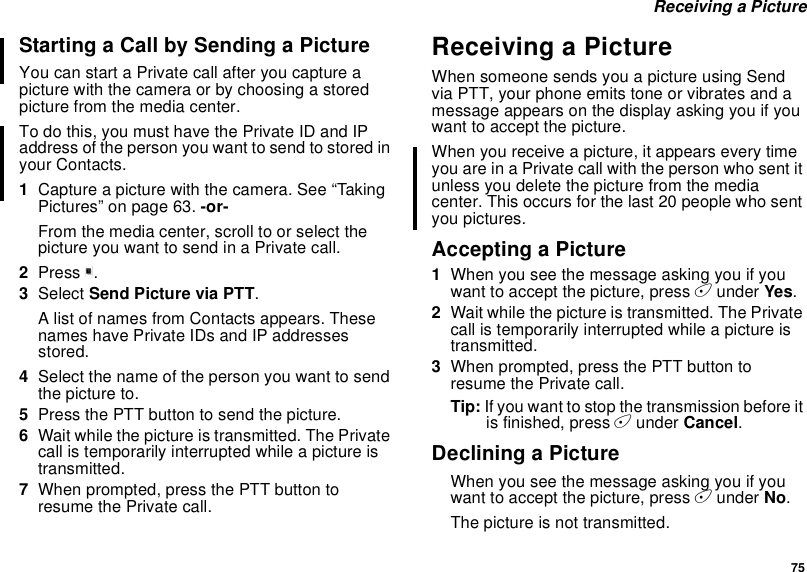 75Receiving a PictureStarting a Call by Sending a PictureYou can start a Private call after you capture apicture with the camera or by choosing a storedpicture from the media center.To do this, you must have the Private ID and IPaddress of the person you want to send to stored inyour Contacts.1Capture a picture with the camera. See “TakingPictures” on page 63. -or-From the media center, scroll to or select thepicture you want to send in a Private call.2Press m.3Select Send Picture via PTT.A list of names from Contacts appears. Thesenames have Private IDs and IP addressesstored.4Select the name of the person you want to sendthe picture to.5Press the PTT button to send the picture.6Wait while the picture is transmitted. The Privatecall is temporarily interrupted while a picture istransmitted.7When prompted, press the PTT button toresume the Private call.Receiving a PictureWhen someone sends you a picture using Sendvia PTT, your phone emits tone or vibrates and amessage appears on the display asking you if youwant to accept the picture.When you receive a picture, it appears every timeyouareinaPrivatecallwiththepersonwhosentitunless you delete the picture from the mediacenter. This occurs for the last 20 people who sentyou pictures.Accepting a Picture1When you see the message asking you if youwant to accept the picture, press Aunder Yes.2Wait while the picture is transmitted. The Privatecall is temporarily interrupted while a picture istransmitted.3When prompted, press the PTT button toresume the Private call.Tip: Ifyouwanttostopthetransmissionbeforeitis finished, press Aunder Cancel.Declining a PictureWhen you see the message asking you if youwant to accept the picture, press Aunder No.The picture is not transmitted.
