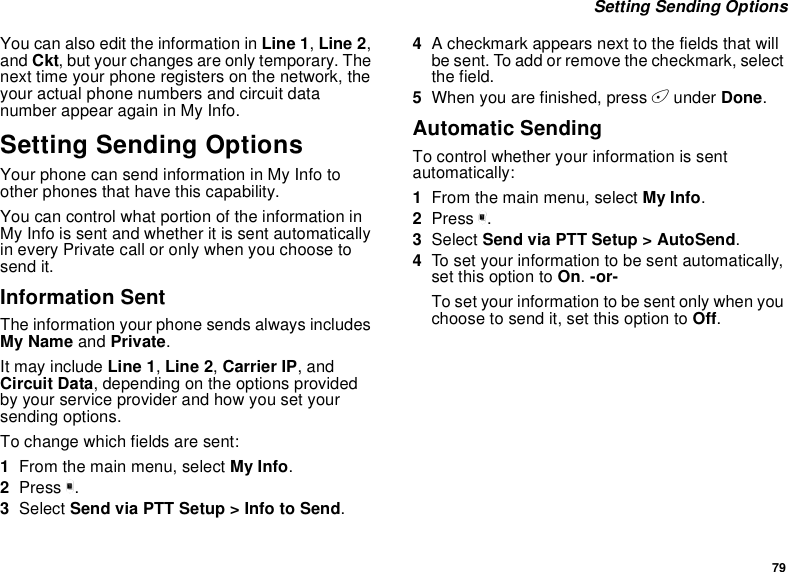 79Setting Sending OptionsYou can also edit the information in Line 1,Line 2,and Ckt, but your changes are only temporary. Thenext time your phone registers on the network, theyour actual phone numbers and circuit datanumber appear again in My Info.Setting Sending OptionsYour phone can send information in My Info toother phones that have this capability.You can control what portion of the information inMy Info is sent and whether it is sent automaticallyin every Private call or only when you choose tosend it.Information SentThe information your phone sends always includesMy Name and Private.It may include Line 1,Line 2,Carrier IP,andCircuit Data, depending on the options providedby your service provider and how you set yoursending options.To change which fields are sent:1From the main menu, select My Info.2Press m.3Select Send via PTT Setup &gt; Info to Send.4A checkmark appears next to the fields that willbe sent. To add or remove the checkmark, selectthe field.5When you are finished, press Aunder Done.Automatic SendingTo control whether your information is sentautomatically:1From the main menu, select My Info.2Press m.3Select Send via PTT Setup &gt; AutoSend.4To set your information to be sent automatically,set this option to On.-or-To set your information to be sent only when youchoose to send it, set this option to Off.