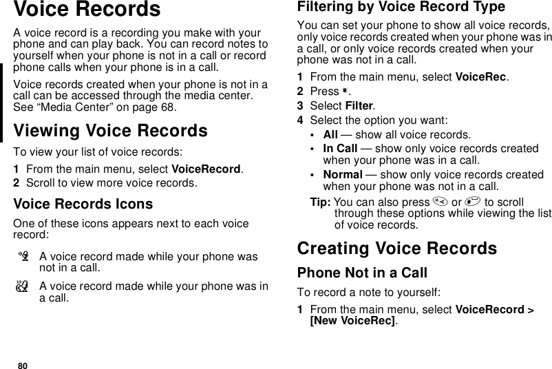 80Voice RecordsA voice record is a recording you make with yourphone and can play back. You can record notes toyourself when your phone is not in a call or recordphone calls when your phone is in a call.Voice records created when your phone is not in acall can be accessed through the media center.See “Media Center” on page 68.Viewing Voice RecordsTo view your list of voice records:1From the main menu, select VoiceRecord.2Scroll to view more voice records.Voice Records IconsOne of these icons appears next to each voicerecord:Filtering by Voice Record TypeYou can set your phone to show all voice records,only voice records created when your phone was ina call, or only voice records created when yourphone was not in a call.1From the main menu, select VoiceRec.2Press m.3Select Filter.4Select the option you want:•All— show all voice records.•InCall— show only voice records createdwhen your phone was in a call.•Normal— show only voice records createdwhen your phone was not in a call.Tip: You can also press *or #to scrollthrough these options while viewing the listof voice records.Creating Voice RecordsPhone Not in a CallTorecordanotetoyourself:1From the main menu, select VoiceRecord &gt;[New VoiceRec].cA voice record made while your phone wasnot in a call.vA voice record made while your phone was inacall.