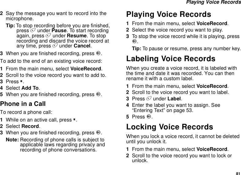 81Playing Voice Records2Say the message you want to record into themicrophone.Tip: To stop recording before you are finished,press Aunder Pause. To start recordingagain, press Aunder Resume.Tostoprecording and discard the voice record atany time, press Aunder Cancel.3When you are finished recording, press O.Toaddtotheendofanexistingvoicerecord:1From the main menu, select VoiceRecord.2Scroll to the voice record you want to add to.3Press m.4Select Add To.5When you are finished recording, press O.Phone in a CallTo record a phone call:1Whileonanactivecall,pressm.2Select Record.3When you are finished recording, press O.Note: Recording of phone calls is subject toapplicable laws regarding privacy andrecording of phone conversations.Playing Voice Records1From the main menu, select VoiceRecord.2Selectthevoicerecordyouwanttoplay.3To stop the voice record while it is playing, pressO.Tip: To pause or resume, press any number key.Labeling Voice RecordsWhen you create a voice record, it is labeled withthe time and date it was recorded. You can thenrename it with a custom label.1From the main menu, select VoiceRecord.2Scroll to the voice record you want to label.3Press Aunder Label.4Enter the label you want to assign. See“Entering Text” on page 53.5Press O.Locking Voice RecordsWhen you lock a voice record, it cannot be deleteduntil you unlock it.1From the main menu, select VoiceRecord.2Scroll to the voice record you want to lock orunlock.
