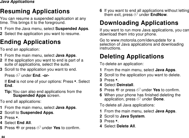 84Java ApplicationsResuming ApplicationsYou can resume a suspended application at anytime. This brings it to the foreground.1From the Java menu, select Suspended Apps.2Select the application you want to resume.Ending ApplicationsToendanapplication:1From the main menu, select Java Apps.2If the application you want to end is part of asuite of applications, select the suite.3Scroll to the application you want to end.Press Aunder End.-or-If End is not one of your options: Press m.SelectEnd.Tip: You can also end applications from theSuspended Apps screen.To end all applications:1From the main menu, select Java Apps.2Scroll to Suspended Apps.3Press m.4Select End All.5Press Oor press Aunder Yes to confirm.6If you want to end all applications without lettingthem exit, press Aunder EndNow.Downloading ApplicationsIf you want to run more Java applications, you candownload them into your phone.Go to www.motorola.com/idenupdate for aselection of Java applications and downloadinginstructions.Deleting ApplicationsTo delete an application:1From the main menu, select Java Apps.2Scroll to the application you want to delete.3Press m.4Select Deinstall.5Press Oor press Aunder Yes to confirm.6When your phone has finished deleting theapplication, press Aunder Done.To delete all Java applications:1From the main menu, select Java Apps.2Scroll to Java System.3Press m.4Select Delete All.