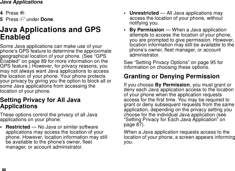 86Java Applications4Press O.5Press Aunder Done.Java Applications and GPSEnabledSome Java applications can make use of yourphone’s GPS feature to determine the approximategeographical location of your phone. (See “GPSEnabled” on page 89 for more information on theGPS feature.) However, for privacy reasons, youmay not always want Java applications to accessthe location of your phone. Your phone protectsyour privacy by giving you the option to block all orsome Java applications from accessing thelocation of your phone.Setting Privacy for All JavaApplicationsThese options control the privacy of all Javaapplications on your phone:• Restricted — No Java or similar softwareapplications may access the location of yourphone. However, location information may stillbe available to the phone’s owner, fleetmanager, or account administrator.• Unrestricted — All Java applications mayaccess the location of your phone, withoutnotifying you.•ByPermission— When a Java applicationattempts to access the location of your phone,you are prompted to give permission. However,location information may still be available to thephone’s owner, fleet manager, or accountadministrator.See “Setting Privacy Options” on page 95 forinformation on choosing these options.Granting or Denying PermissionIf you choose By Permission, you must grant ordeny each Java application access to the locationof your phone when the application requestsaccess for the first time. You may be required togrant or deny subsequent requests from the sameapplication, depending on the privacy setting youchoose for the individual Java application (see“Setting Privacy for Each Java Application” onpage 87).When a Java application requests access to thelocation of your phone, a screen appears informingyou.
