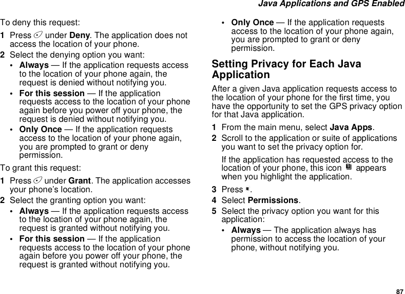 87Java Applications and GPS EnabledTo deny this request:1Press Aunder Deny. The application does notaccess the location of your phone.2Select the denying option you want:• Always — If the application requests accessto the location of your phone again, therequest is denied without notifying you.• For this session — If the applicationrequests access to the location of your phoneagain before you power off your phone, therequest is denied without notifying you.•OnlyOnce— If the application requestsaccess to the location of your phone again,you are prompted to grant or denypermission.To grant this request:1Press Aunder Grant. The application accessesyour phone’s location.2Select the granting option you want:• Always — If the application requests accessto the location of your phone again, therequest is granted without notifying you.• For this session — If the applicationrequests access to the location of your phoneagain before you power off your phone, therequest is granted without notifying you.•OnlyOnce— If the application requestsaccess to the location of your phone again,you are prompted to grant or denypermission.Setting Privacy for Each JavaApplicationAfter a given Java application requests access tothe location of your phone for the first time, youhave the opportunity to set the GPS privacy optionfor that Java application.1From the main menu, select Java Apps.2Scroll to the application or suite of applicationsyouwanttosettheprivacyoptionfor.If the application has requested access to thelocation of your phone, this icon Sappearswhen you highlight the application.3Press m.4Select Permissions.5Select the privacy option you want for thisapplication:•Always— The application always haspermission to access the location of yourphone, without notifying you.