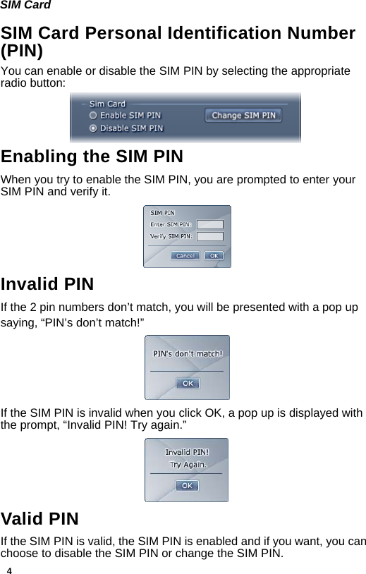4SIM CardSIM Card Personal Identification Number (PIN)You can enable or disable the SIM PIN by selecting the appropriate radio button: Enabling the SIM PINWhen you try to enable the SIM PIN, you are prompted to enter your SIM PIN and verify it.Invalid PINIf the 2 pin numbers don’t match, you will be presented with a pop up saying, “PIN’s don’t match!”  If the SIM PIN is invalid when you click OK, a pop up is displayed with the prompt, “Invalid PIN! Try again.”Valid PINIf the SIM PIN is valid, the SIM PIN is enabled and if you want, you can choose to disable the SIM PIN or change the SIM PIN.