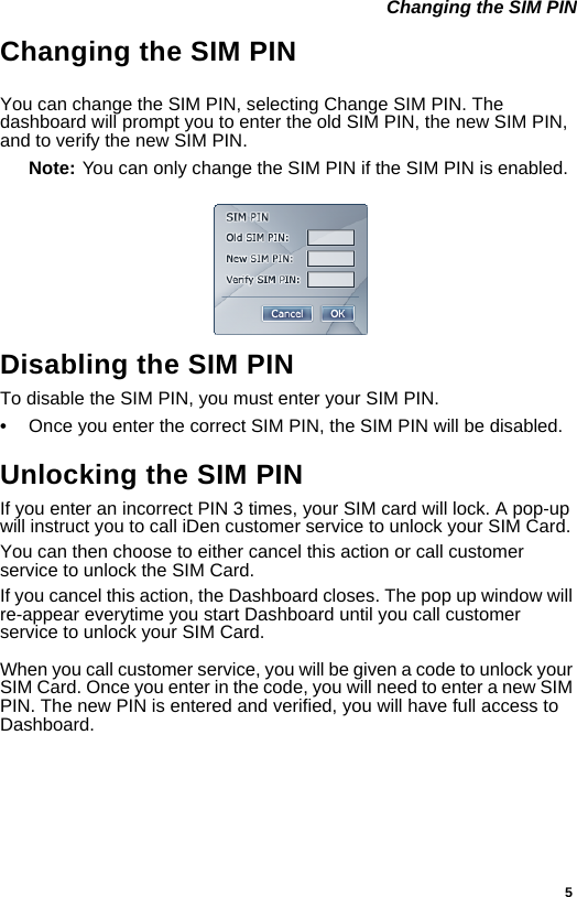 5 Changing the SIM PINChanging the SIM PINYou can change the SIM PIN, selecting Change SIM PIN. The dashboard will prompt you to enter the old SIM PIN, the new SIM PIN, and to verify the new SIM PIN. Note: You can only change the SIM PIN if the SIM PIN is enabled.Disabling the SIM PINTo disable the SIM PIN, you must enter your SIM PIN.•Once you enter the correct SIM PIN, the SIM PIN will be disabled.Unlocking the SIM PINIf you enter an incorrect PIN 3 times, your SIM card will lock. A pop-up will instruct you to call iDen customer service to unlock your SIM Card.You can then choose to either cancel this action or call customer service to unlock the SIM Card.If you cancel this action, the Dashboard closes. The pop up window will re-appear everytime you start Dashboard until you call customer service to unlock your SIM Card.When you call customer service, you will be given a code to unlock your SIM Card. Once you enter in the code, you will need to enter a new SIM PIN. The new PIN is entered and verified, you will have full access to Dashboard.