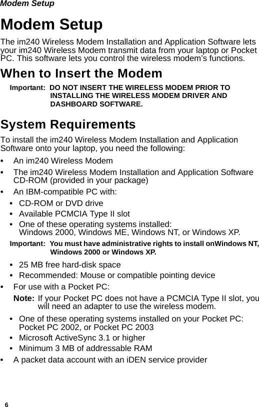 6Modem SetupModem SetupThe im240 Wireless Modem Installation and Application Software lets your im240 Wireless Modem transmit data from your laptop or Pocket PC. This software lets you control the wireless modem’s functions.When to Insert the ModemImportant:  DO NOT INSERT THE WIRELESS MODEM PRIOR TO INSTALLING THE WIRELESS MODEM DRIVER AND DASHBOARD SOFTWARE.System RequirementsTo install the im240 Wireless Modem Installation and Application Software onto your laptop, you need the following:•An im240 Wireless Modem•The im240 Wireless Modem Installation and Application Software CD-ROM (provided in your package)•An IBM-compatible PC with: •CD-ROM or DVD drive•Available PCMCIA Type II slot•One of these operating systems installed:Windows 2000, Windows ME, Windows NT, or Windows XP.Important:  You must have administrative rights to install onWindows NT,  Windows 2000 or Windows XP.•25 MB free hard-disk space•Recommended: Mouse or compatible pointing device•For use with a Pocket PC:Note: If your Pocket PC does not have a PCMCIA Type II slot, you will need an adapter to use the wireless modem.•One of these operating systems installed on your Pocket PC: Pocket PC 2002, or Pocket PC 2003•Microsoft ActiveSync 3.1 or higher•Minimum 3 MB of addressable RAM•A packet data account with an iDEN service provider