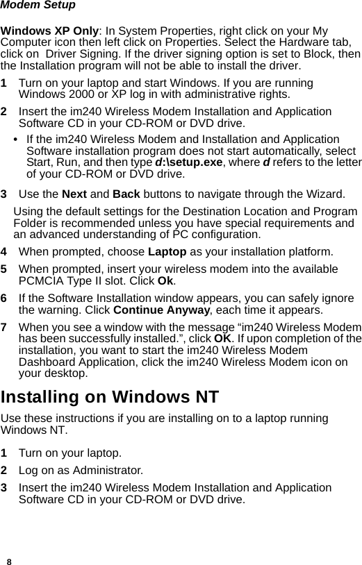 8Modem SetupWindows XP Only: In System Properties, right click on your My Computer icon then left click on Properties. Select the Hardware tab, click on  Driver Signing. If the driver signing option is set to Block, then the Installation program will not be able to install the driver.1Turn on your laptop and start Windows. If you are running Windows 2000 or XP log in with administrative rights.2  Insert the im240 Wireless Modem Installation and Application Software CD in your CD-ROM or DVD drive.•If the im240 Wireless Modem and Installation and Application Software installation program does not start automatically, select Start, Run, and then type d:\setup.exe, where d refers to the letter of your CD-ROM or DVD drive.3  Use the Next and Back buttons to navigate through the Wizard.Using the default settings for the Destination Location and Program Folder is recommended unless you have special requirements and an advanced understanding of PC configuration.4  When prompted, choose Laptop as your installation platform.5  When prompted, insert your wireless modem into the available PCMCIA Type II slot. Click Ok.6  If the Software Installation window appears, you can safely ignore the warning. Click Continue Anyway, each time it appears.7  When you see a window with the message “im240 Wireless Modem has been successfully installed.”, click OK. If upon completion of the installation, you want to start the im240 Wireless Modem Dashboard Application, click the im240 Wireless Modem icon on your desktop.Installing on Windows NT Use these instructions if you are installing on to a laptop running Windows NT.1Turn on your laptop.2  Log on as Administrator.3  Insert the im240 Wireless Modem Installation and Application Software CD in your CD-ROM or DVD drive.