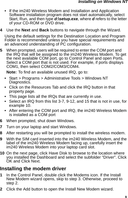 9 Installing on Windows NT•If the im240 Wireless Modem and Installation and Application Software installation program does not start automatically, select Start, Run, and then type d:\setup.exe, where d refers to the letter of your CD-ROM or DVD drive.4  Use the Next and Back buttons to navigate through the Wizard.Using the default settings for the Destination Location and Program Folder is recommended unless you have special requirements and an advanced understanding of PC configuration.5  When prompted, users will be required to enter the COM port and       the IRQ that will be assigned to the im240 Wireless Modem. To get the next available COM port, go to Control Panel and open Ports. Select a COM port that is not used. For example, if ports displays COM1, then select COM2/COM3/COM4. Note: To find an available unused IRQ, go to:•Start &gt; Programs &gt; Administrative Tools &gt; Windows NT Diagnostics.•Click on the Resources Tab and click the IRQ button in that property page.•This page lists all the IRQs that are currently in use.•Select an IRQ from this list 3-7, 9-12, and 15 that is not in use, for example 10.•After entering the COM port and IRQ, the im240 Wireless Modem is installed as a COM port6  When prompted, shut down Windows.7  Turn on your laptop and start Windows.8  After restarting you will be prompted to install the wireless modem.9  With the SIM card inserted into the im240 Wireless Modem, and the label of the im240 Wireless Modem facing up, carefully insert the im240 Wireless Modem into your laptop card slot.10  On the next page, click Have Disk to browse to the location where you installed the Dashboard and select the subfolder &quot;Driver&quot;. Click OK and Click Next.Installing the modem driver1In the Control Panel, double click the Modems icon. If the Install New Modem wizard opens, skip to step 3. Otherwise, proceed to step 2.2  Click the Add button to open the Install New Modem wizard.