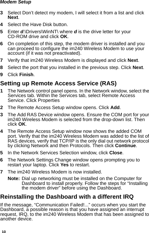 10Modem Setup3  Select Don’t detect my modem, I will select it from a list and click Next.4  Select the Have Disk button.5  Enter d:\Drivers\WinNT\ where d is the drive letter for your CD-ROM drive and click OK.6  On completion of this step, the modem driver is installed and you can proceed to configure the im240 Wireless Modem to use your account (if it was not preactivated).7  Verify that im240 Wireless Modem is displayed and click Next.8  Select the port that you installed in the previous step. Click Next.9  Click Finish.Setting up Remote Access Service (RAS)1The Network control panel opens. In the Network window, select the Services tab. Within the Services tab, select Remote Access Service. Click Properties2  The Remote Access Setup window opens. Click Add.3  The Add RAS Device window opens. Ensure the COM port for your im240 Wireless Modem is selected from the drop-down list. Then click OK.4  The Remote Access Setup window now shows the added COM port. Verify that the im240 Wireless Modem was added to the list of RAS devices, verify that TCP/IP is the only dial out network protocol by clicking Network and then Protocols. Then click Continue.5  In the Network Services Selection window, click Close.6  The Network Settings Change window opens prompting you to restart your laptop. Click Yes to restart.7  The im240 Wireless Modem is now installed.Note: Dial up networking must be installed on the Computer for Dashboard to install properly. Follow the steps for “Installing the modem driver” before using the Dashboard.Reinstalling the Dashboard with a different IRQIf the message, “Communication Failed!...” occurs when you start the Dashboard, a possible reason is that you have assigned an interrupt request, IRQ, to the im240 Wireless Modem that has been assigned to another device.