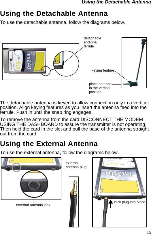 13 Using the Detachable AntennaUsing the Detachable AntennaTo use the detachable antenna, follow the diagrams below.The detachable antenna is keyed to allow connection only in a vertical position. Align keying features as you insert the antenna feed into the ferrule. Push in until the snap ring engages. To remove the antenna from the card DISCONNECT THE MODEM USING THE DASHBOARD to assure the transmitter is not operating. Then hold the card in the slot and pull the base of the antenna straight out from the card.Using the External AntennaTo use the external antenna, follow the diagrams below.detachableplace antennain the vertical positionantennaferrulekeying featureexternalclick plug into placeexternal antenna jack antenna plug 