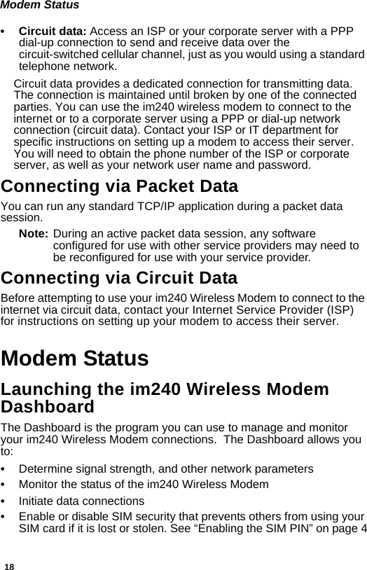 18Modem Status• Circuit data: Access an ISP or your corporate server with a PPP dial-up connection to send and receive data over the circuit-switched cellular channel, just as you would using a standard telephone network.Circuit data provides a dedicated connection for transmitting data. The connection is maintained until broken by one of the connected parties. You can use the im240 wireless modem to connect to the internet or to a corporate server using a PPP or dial-up network connection (circuit data). Contact your ISP or IT department for specific instructions on setting up a modem to access their server. You will need to obtain the phone number of the ISP or corporate server, as well as your network user name and password.Connecting via Packet DataYou can run any standard TCP/IP application during a packet data session.Note: During an active packet data session, any software configured for use with other service providers may need to be reconfigured for use with your service provider.Connecting via Circuit Data Before attempting to use your im240 Wireless Modem to connect to the internet via circuit data, contact your Internet Service Provider (ISP) for instructions on setting up your modem to access their server.Modem StatusLaunching the im240 Wireless Modem DashboardThe Dashboard is the program you can use to manage and monitor your im240 Wireless Modem connections.  The Dashboard allows you to:•Determine signal strength, and other network parameters•Monitor the status of the im240 Wireless Modem•Initiate data connections•Enable or disable SIM security that prevents others from using your SIM card if it is lost or stolen. See “Enabling the SIM PIN” on page 4