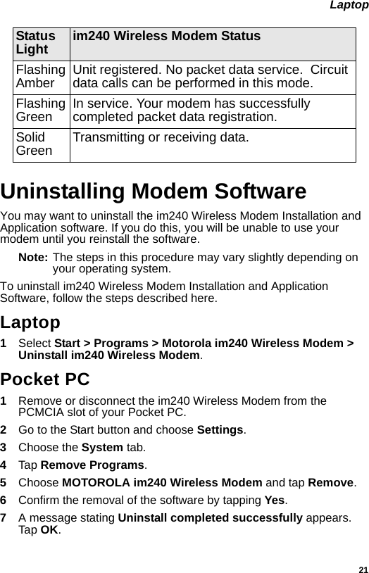 21 LaptopUninstalling Modem SoftwareYou may want to uninstall the im240 Wireless Modem Installation and Application software. If you do this, you will be unable to use your modem until you reinstall the software.Note: The steps in this procedure may vary slightly depending on your operating system.To uninstall im240 Wireless Modem Installation and Application Software, follow the steps described here.Laptop1Select Start &gt; Programs &gt; Motorola im240 Wireless Modem &gt; Uninstall im240 Wireless Modem.Pocket PC1Remove or disconnect the im240 Wireless Modem from the PCMCIA slot of your Pocket PC.2  Go to the Start button and choose Settings.3  Choose the System tab.4  Tap Remove Programs.5  Choose MOTOROLA im240 Wireless Modem and tap Remove.6  Confirm the removal of the software by tapping Yes.7  A message stating Uninstall completed successfully appears. Tap OK.Flashing Amber Unit registered. No packet data service.  Circuit data calls can be performed in this mode.Flashing Green In service. Your modem has successfully completed packet data registration.Solid Green Transmitting or receiving data.Status Light im240 Wireless Modem Status