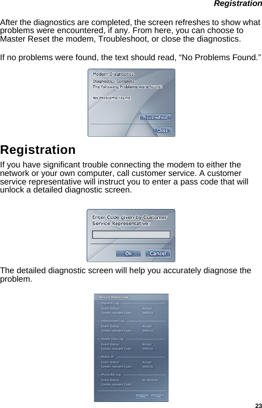 23 RegistrationAfter the diagnostics are completed, the screen refreshes to show what problems were encountered, if any. From here, you can choose to Master Reset the modem, Troubleshoot, or close the diagnostics. If no problems were found, the text should read, “No Problems Found.”Registration If you have significant trouble connecting the modem to either the network or your own computer, call customer service. A customer service representative will instruct you to enter a pass code that will unlock a detailed diagnostic screen.The detailed diagnostic screen will help you accurately diagnose the problem.