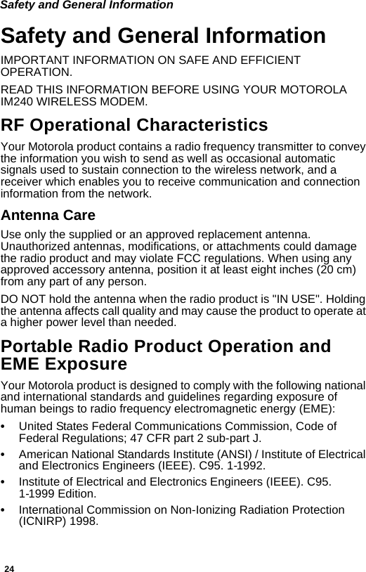 24Safety and General InformationSafety and General InformationIMPORTANT INFORMATION ON SAFE AND EFFICIENT OPERATION. READ THIS INFORMATION BEFORE USING YOUR MOTOROLA IM240 WIRELESS MODEM.RF Operational CharacteristicsYour Motorola product contains a radio frequency transmitter to convey the information you wish to send as well as occasional automatic signals used to sustain connection to the wireless network, and a receiver which enables you to receive communication and connection information from the network.Antenna CareUse only the supplied or an approved replacement antenna. Unauthorized antennas, modifications, or attachments could damage the radio product and may violate FCC regulations. When using any approved accessory antenna, position it at least eight inches (20 cm) from any part of any person. DO NOT hold the antenna when the radio product is &quot;IN USE&quot;. Holding the antenna affects call quality and may cause the product to operate at a higher power level than needed.Portable Radio Product Operation and EME ExposureYour Motorola product is designed to comply with the following national and international standards and guidelines regarding exposure of human beings to radio frequency electromagnetic energy (EME):•United States Federal Communications Commission, Code of Federal Regulations; 47 CFR part 2 sub-part J.•American National Standards Institute (ANSI) / Institute of Electrical and Electronics Engineers (IEEE). C95. 1-1992.•Institute of Electrical and Electronics Engineers (IEEE). C95. 1-1999 Edition.•International Commission on Non-Ionizing Radiation Protection (ICNIRP) 1998.