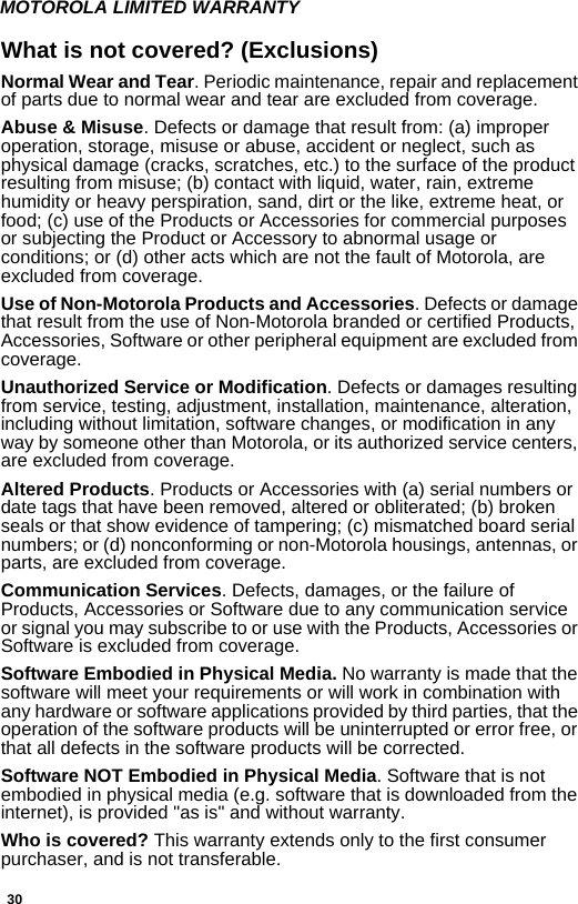 30MOTOROLA LIMITED WARRANTYWhat is not covered? (Exclusions)Normal Wear and Tear. Periodic maintenance, repair and replacement of parts due to normal wear and tear are excluded from coverage.Abuse &amp; Misuse. Defects or damage that result from: (a) improper operation, storage, misuse or abuse, accident or neglect, such as physical damage (cracks, scratches, etc.) to the surface of the product resulting from misuse; (b) contact with liquid, water, rain, extreme humidity or heavy perspiration, sand, dirt or the like, extreme heat, or food; (c) use of the Products or Accessories for commercial purposes or subjecting the Product or Accessory to abnormal usage or conditions; or (d) other acts which are not the fault of Motorola, are excluded from coverage.Use of Non-Motorola Products and Accessories. Defects or damage that result from the use of Non-Motorola branded or certified Products, Accessories, Software or other peripheral equipment are excluded from coverage. Unauthorized Service or Modification. Defects or damages resulting from service, testing, adjustment, installation, maintenance, alteration, including without limitation, software changes, or modification in any way by someone other than Motorola, or its authorized service centers, are excluded from coverage. Altered Products. Products or Accessories with (a) serial numbers or date tags that have been removed, altered or obliterated; (b) broken seals or that show evidence of tampering; (c) mismatched board serial numbers; or (d) nonconforming or non-Motorola housings, antennas, or parts, are excluded from coverage.Communication Services. Defects, damages, or the failure of Products, Accessories or Software due to any communication service or signal you may subscribe to or use with the Products, Accessories or Software is excluded from coverage.Software Embodied in Physical Media. No warranty is made that the software will meet your requirements or will work in combination with any hardware or software applications provided by third parties, that the operation of the software products will be uninterrupted or error free, or that all defects in the software products will be corrected. Software NOT Embodied in Physical Media. Software that is not embodied in physical media (e.g. software that is downloaded from the internet), is provided &quot;as is&quot; and without warranty.Who is covered? This warranty extends only to the first consumer purchaser, and is not transferable.