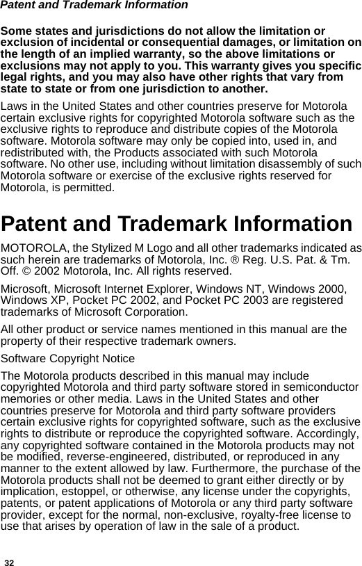 32Patent and Trademark InformationSome states and jurisdictions do not allow the limitation or exclusion of incidental or consequential damages, or limitation on the length of an implied warranty, so the above limitations or exclusions may not apply to you. This warranty gives you specific legal rights, and you may also have other rights that vary from state to state or from one jurisdiction to another.Laws in the United States and other countries preserve for Motorola certain exclusive rights for copyrighted Motorola software such as the exclusive rights to reproduce and distribute copies of the Motorola software. Motorola software may only be copied into, used in, and redistributed with, the Products associated with such Motorola software. No other use, including without limitation disassembly of such Motorola software or exercise of the exclusive rights reserved for Motorola, is permitted. Patent and Trademark InformationMOTOROLA, the Stylized M Logo and all other trademarks indicated as such herein are trademarks of Motorola, Inc. ® Reg. U.S. Pat. &amp; Tm. Off. © 2002 Motorola, Inc. All rights reserved.Microsoft, Microsoft Internet Explorer, Windows NT, Windows 2000, Windows XP, Pocket PC 2002, and Pocket PC 2003 are registered trademarks of Microsoft Corporation.All other product or service names mentioned in this manual are the property of their respective trademark owners.Software Copyright NoticeThe Motorola products described in this manual may include copyrighted Motorola and third party software stored in semiconductor memories or other media. Laws in the United States and other countries preserve for Motorola and third party software providers certain exclusive rights for copyrighted software, such as the exclusive rights to distribute or reproduce the copyrighted software. Accordingly, any copyrighted software contained in the Motorola products may not be modified, reverse-engineered, distributed, or reproduced in any manner to the extent allowed by law. Furthermore, the purchase of the Motorola products shall not be deemed to grant either directly or by implication, estoppel, or otherwise, any license under the copyrights, patents, or patent applications of Motorola or any third party software provider, except for the normal, non-exclusive, royalty-free license to use that arises by operation of law in the sale of a product.