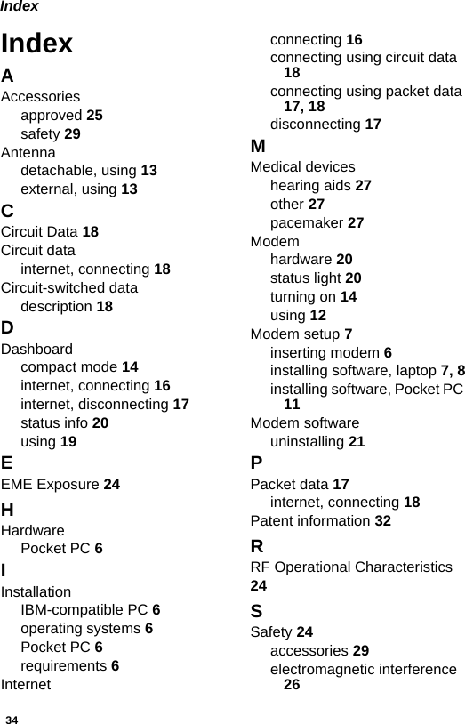 34IndexIndexAAccessoriesapproved 25safety 29Antennadetachable, using 13external, using 13CCircuit Data 18Circuit datainternet, connecting 18Circuit-switched datadescription 18DDashboardcompact mode 14internet, connecting 16internet, disconnecting 17status info 20using 19EEME Exposure 24HHardwarePocket PC 6IInstallationIBM-compatible PC 6operating systems 6Pocket PC 6requirements 6Internetconnecting 16connecting using circuit data 18connecting using packet data 17, 18disconnecting 17MMedical deviceshearing aids 27other 27pacemaker 27Modemhardware 20status light 20turning on 14using 12Modem setup 7inserting modem 6installing software, laptop 7, 8installing software, Pocket PC 11Modem softwareuninstalling 21PPacket data 17internet, connecting 18Patent information 32RRF Operational Characteristics 24SSafety 24accessories 29electromagnetic interference 26