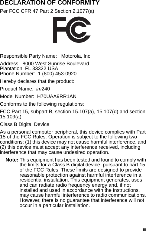 iiiDECLARATION OF CONFORMITYPer FCC CFR 47 Part 2 Section 2.1077(a)Responsible Party Name:   Motorola, Inc.Address:  8000 West Sunrise BoulevardPlantation, FL 33322 USAPhone Number:  1 (800) 453-0920Hereby declares that the product:Product Name:  im240Model Number:  H70UAA9RR1ANConforms to the following regulations:FCC Part 15, subpart B, section 15.107(a), 15.107(d) and section 15.109(a)Class B Digital DeviceAs a personal computer peripheral, this device complies with Part 15 of the FCC Rules. Operation is subject to the following two conditions: (1) this device may not cause harmful interference, and (2) this device must accept any interference received, including interference that may cause undesired operation.Note: This equipment has been tested and found to comply with the limits for a Class B digital device, pursuant to part 15 of the FCC Rules. These limits are designed to provide reasonable protection against harmful interference in a residential installation. This equipment generates, uses and can radiate radio frequency energy and, if not installed and used in accordance with the instructions, may cause harmful interference to radio communications. However, there is no guarantee that interference will not occur in a particular installation. 