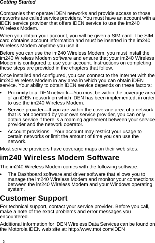 2Getting StartedCompanies that operate iDEN networks and provide access to those networks are called service providers. You must have an account with a iDEN service provider that offers iDEN service to use the im240 Wireless Modem. When you obtain your account, you will be given a SIM card. The SIM card contains account information and must be inserted in the im240 Wireless Modem anytime you use it.Before you can use the im240 Wireless Modem, you must install the im240 Wireless Modem software and ensure that your im240 Wireless Modem is configured to use your account. Instructions on completing these steps are provided in the chapters that follow. Once installed and configured, you can connect to the Internet with the im240 Wireless Modem in any area in which you can obtain iDEN service. Your ability to obtain iDEN service depends on these factors:•Proximity to a iDEN network—You must be within the coverage area of an iDEN network on which iDEN has been implemented, in order to use the im240 Wireless Modem.•Service provider—If you are within the coverage area of a network that is not operated by your own service provider, you can only obtain service if there is a roaming agreement between your service provider and the network operator.•Account provisions—Your account may restrict your usage to certain networks or limit the amount of time you can use the network.Most service providers have coverage maps on their web sites.im240 Wireless Modem SoftwareThe im240 Wireless Modem comes with the following software:•The Dashboard software and driver software that allows you to manage the im240 Wireless Modem and monitor your connections between the im240 Wireless Modem and your Windows operating system.Customer SupportFor technical support, contact your service provider. Before you call, make a note of the exact problems and error messages you encountered.Additional information for iDEN Wireless Data Services can be found on the Motorola iDEN web site at: http://www.mot.com/iDEN 
