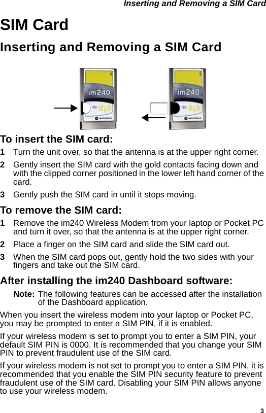 3 Inserting and Removing a SIM CardSIM CardInserting and Removing a SIM CardTo insert the SIM card:1Turn the unit over, so that the antenna is at the upper right corner.2  Gently insert the SIM card with the gold contacts facing down and with the clipped corner positioned in the lower left hand corner of the card.3  Gently push the SIM card in until it stops moving.To remove the SIM card:1Remove the im240 Wireless Modem from your laptop or Pocket PC and turn it over, so that the antenna is at the upper right corner.2  Place a finger on the SIM card and slide the SIM card out.3  When the SIM card pops out, gently hold the two sides with your fingers and take out the SIM card.After installing the im240 Dashboard software:Note: The following features can be accessed after the installation of the Dashboard application.When you insert the wireless modem into your laptop or Pocket PC, you may be prompted to enter a SIM PIN, if it is enabled.If your wireless modem is set to prompt you to enter a SIM PIN, your default SIM PIN is 0000. It is recommended that you change your SIM PIN to prevent fraudulent use of the SIM card.If your wireless modem is not set to prompt you to enter a SIM PIN, it is recommended that you enable the SIM PIN security feature to prevent fraudulent use of the SIM card. Disabling your SIM PIN allows anyone to use your wireless modem.