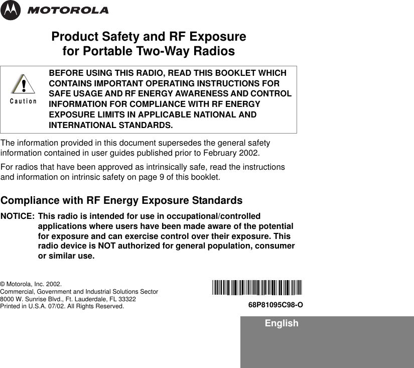 EnglishProduct Safety and RF Exposure for Portable Two-Way RadiosThe information provided in this document supersedes the general safety information contained in user guides published prior to February 2002.For radios that have been approved as intrinsically safe, read the instructions and information on intrinsic safety on page 9 of this booklet. Compliance with RF Energy Exposure Standards NOTICE: This radio is intended for use in occupational/controlled applications where users have been made aware of the potential for exposure and can exercise control over their exposure. This radio device is NOT authorized for general population, consumer or similar use.BEFORE USING THIS RADIO, READ THIS BOOKLET WHICH CONTAINS IMPORTANT OPERATING INSTRUCTIONS FOR SAFE USAGE AND RF ENERGY AWARENESS AND CONTROL INFORMATION FOR COMPLIANCE WITH RF ENERGY EXPOSURE LIMITS IN APPLICABLE NATIONAL AND INTERNATIONAL STANDARDS.!C a u t i o n© Motorola, Inc. 2002.Commercial, Government and Industrial Solutions Sector8000 W. Sunrise Blvd., Ft. Lauderdale, FL 33322Printed in U.S.A. 07/02. All Rights Reserved.   68P81095C98-O