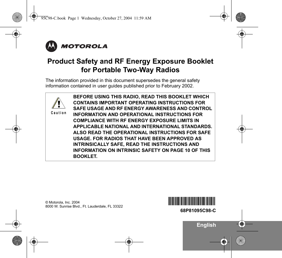 EnglishProduct Safety and RF Energy Exposure Bookletfor Portable Two-Way RadiosThe information provided in this document supersedes the general safety information contained in user guides published prior to February 2002. BEFORE USING THIS RADIO, READ THIS BOOKLET WHICH CONTAINS IMPORTANT OPERATING INSTRUCTIONS FOR SAFE USAGE AND RF ENERGY AWARENESS AND CONTROL INFORMATION AND OPERATIONAL INSTRUCTIONS FOR COMPLIANCE WITH RF ENERGY EXPOSURE LIMITS IN APPLICABLE NATIONAL AND INTERNATIONAL STANDARDS. ALSO READ THE OPERATIONAL INSTRUCTIONS FOR SAFE USAGE. FOR RADIOS THAT HAVE BEEN APPROVED AS INTRINSICALLY SAFE, READ THE INSTRUCTIONS AND INFORMATION ON INTRINSIC SAFETY ON PAGE 10 OF THIS BOOKLET.!C a u t i o n© Motorola, Inc. 20048000 W. Sunrise Blvd., Ft. Lauderdale, FL 33322 68P81095C9868P81095C98-C95C98-C.book  Page 1  Wednesday, October 27, 2004  11:59 AM