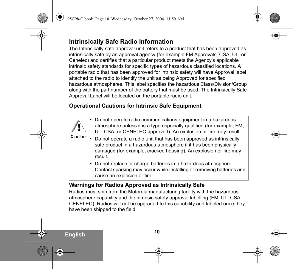 10EnglishIntrinsically Safe Radio InformationThe Intrinsically safe approval unit refers to a product that has been approved as intrinsically safe by an approval agency (for example FM Approvals, CSA, UL, or Cenelec) and certifies that a particular product meets the Agency&apos;s applicable intrinsic safety standards for specific types of hazardous classified locations. A portable radio that has been approved for intrinsic safety will have Approval label attached to the radio to identify the unit as being Approved for specified hazardous atmospheres. This label specifies the hazardous Class/Division/Group along with the part number of the battery that must be used. The Intrinsically Safe Approval Label will be located on the portable radio unit.Operational Cautions for Intrinsic Safe EquipmentWarnings for Radios Approved as Intrinsically SafeRadios must ship from the Motorola manufacturing facility with the hazardous atmosphere capability and the intrinsic safety approval labelling (FM, UL, CSA, CENELEC). Radios will not be upgraded to this capability and labeled once they have been shipped to the field.• Do not operate radio communications equipment in a hazardous atmosphere unless it is a type especially qualified (for example, FM, UL, CSA, or CENELEC approved). An explosion or fire may result.• Do not operate a radio unit that has been approved as intrinsically safe product in a hazardous atmosphere if it has been physically damaged (for example, cracked housing). An explosion or fire may result.• Do not replace or charge batteries in a hazardous atmosphere. Contact sparking may occur while installing or removing batteries and cause an explosion or fire.!C a u t i o n95C98-C.book  Page 10  Wednesday, October 27, 2004  11:59 AM