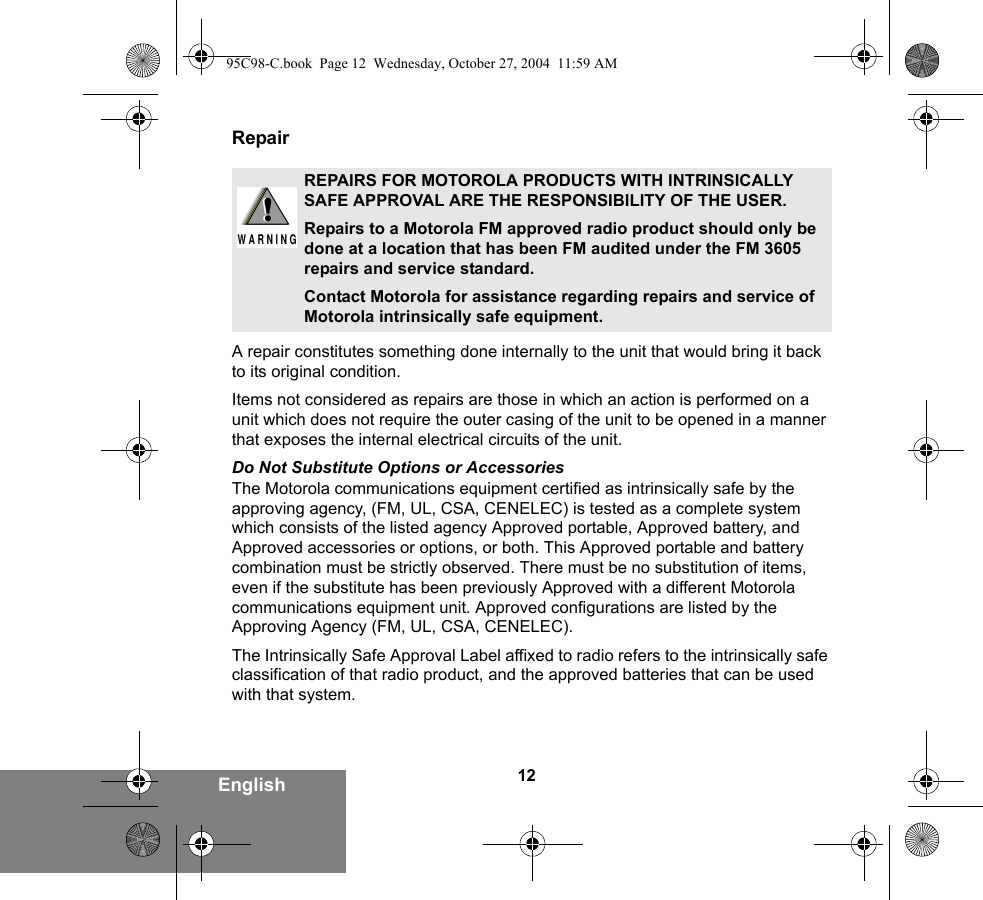 12EnglishRepairA repair constitutes something done internally to the unit that would bring it back to its original condition.Items not considered as repairs are those in which an action is performed on a unit which does not require the outer casing of the unit to be opened in a manner that exposes the internal electrical circuits of the unit. Do Not Substitute Options or AccessoriesThe Motorola communications equipment certified as intrinsically safe by the approving agency, (FM, UL, CSA, CENELEC) is tested as a complete system which consists of the listed agency Approved portable, Approved battery, and Approved accessories or options, or both. This Approved portable and battery combination must be strictly observed. There must be no substitution of items, even if the substitute has been previously Approved with a different Motorola communications equipment unit. Approved configurations are listed by the Approving Agency (FM, UL, CSA, CENELEC).   The Intrinsically Safe Approval Label affixed to radio refers to the intrinsically safe classification of that radio product, and the approved batteries that can be used with that system. REPAIRS FOR MOTOROLA PRODUCTS WITH INTRINSICALLY SAFE APPROVAL ARE THE RESPONSIBILITY OF THE USER.Repairs to a Motorola FM approved radio product should only be done at a location that has been FM audited under the FM 3605 repairs and service standard. Contact Motorola for assistance regarding repairs and service of Motorola intrinsically safe equipment. !W A R N I N G!95C98-C.book  Page 12  Wednesday, October 27, 2004  11:59 AM