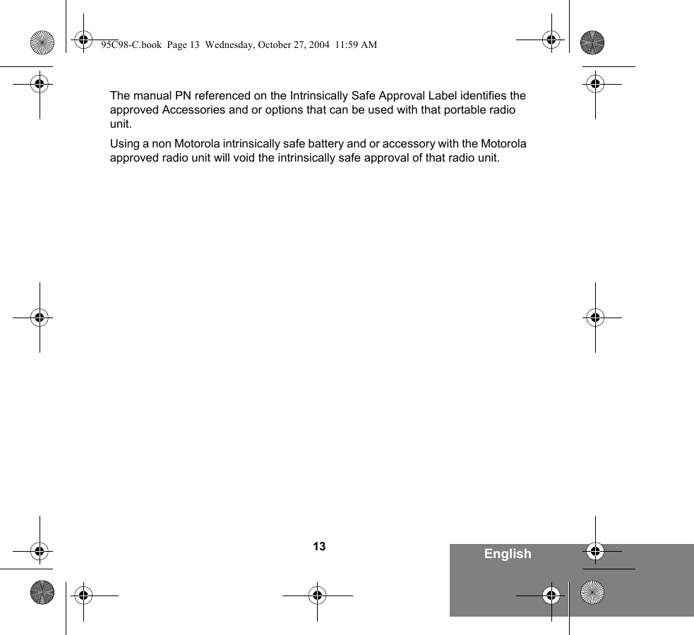 13 EnglishThe manual PN referenced on the Intrinsically Safe Approval Label identifies the approved Accessories and or options that can be used with that portable radio unit. Using a non Motorola intrinsically safe battery and or accessory with the Motorola approved radio unit will void the intrinsically safe approval of that radio unit. 95C98-C.book  Page 13  Wednesday, October 27, 2004  11:59 AM