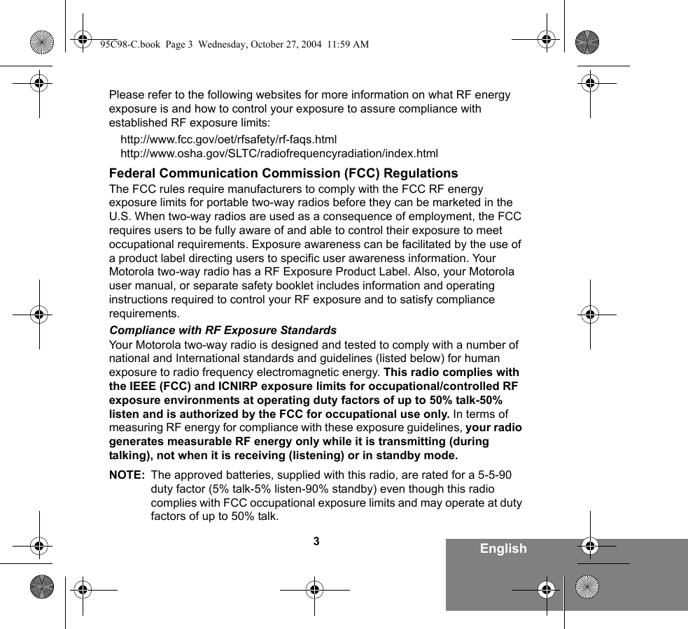 3EnglishPlease refer to the following websites for more information on what RF energy exposure is and how to control your exposure to assure compliance with established RF exposure limits:http://www.fcc.gov/oet/rfsafety/rf-faqs.html http://www.osha.gov/SLTC/radiofrequencyradiation/index.htmlFederal Communication Commission (FCC) RegulationsThe FCC rules require manufacturers to comply with the FCC RF energy exposure limits for portable two-way radios before they can be marketed in the U.S. When two-way radios are used as a consequence of employment, the FCC requires users to be fully aware of and able to control their exposure to meet occupational requirements. Exposure awareness can be facilitated by the use of a product label directing users to specific user awareness information. Your Motorola two-way radio has a RF Exposure Product Label. Also, your Motorola user manual, or separate safety booklet includes information and operating instructions required to control your RF exposure and to satisfy compliance requirements. Compliance with RF Exposure StandardsYour Motorola two-way radio is designed and tested to comply with a number of national and International standards and guidelines (listed below) for human exposure to radio frequency electromagnetic energy. This radio complies with the IEEE (FCC) and ICNIRP exposure limits for occupational/controlled RF exposure environments at operating duty factors of up to 50% talk-50% listen and is authorized by the FCC for occupational use only. In terms of measuring RF energy for compliance with these exposure guidelines, your radio generates measurable RF energy only while it is transmitting (during talking), not when it is receiving (listening) or in standby mode.NOTE: The approved batteries, supplied with this radio, are rated for a 5-5-90 duty factor (5% talk-5% listen-90% standby) even though this radio complies with FCC occupational exposure limits and may operate at duty factors of up to 50% talk.95C98-C.book  Page 3  Wednesday, October 27, 2004  11:59 AM