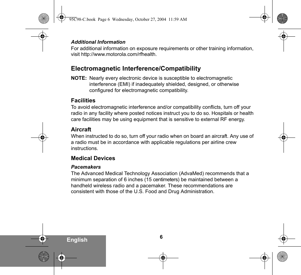 6EnglishAdditional InformationFor additional information on exposure requirements or other training information, visit http://www.motorola.com/rfhealth.Electromagnetic Interference/CompatibilityNOTE: Nearly every electronic device is susceptible to electromagnetic interference (EMI) if inadequately shielded, designed, or otherwise configured for electromagnetic compatibility.FacilitiesTo avoid electromagnetic interference and/or compatibility conflicts, turn off your radio in any facility where posted notices instruct you to do so. Hospitals or health care facilities may be using equipment that is sensitive to external RF energy.AircraftWhen instructed to do so, turn off your radio when on board an aircraft. Any use of a radio must be in accordance with applicable regulations per airline crew instructions.Medical DevicesPacemakersThe Advanced Medical Technology Association (AdvaMed) recommends that a minimum separation of 6 inches (15 centimeters) be maintained between a handheld wireless radio and a pacemaker. These recommendations are consistent with those of the U.S. Food and Drug Administration.95C98-C.book  Page 6  Wednesday, October 27, 2004  11:59 AM