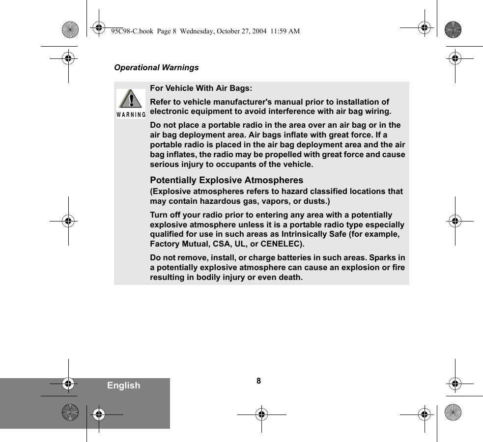 8EnglishOperational WarningsFor Vehicle With Air Bags:Refer to vehicle manufacturer&apos;s manual prior to installation of electronic equipment to avoid interference with air bag wiring.Do not place a portable radio in the area over an air bag or in the air bag deployment area. Air bags inflate with great force. If a portable radio is placed in the air bag deployment area and the air bag inflates, the radio may be propelled with great force and cause serious injury to occupants of the vehicle.Potentially Explosive Atmospheres (Explosive atmospheres refers to hazard classified locations that may contain hazardous gas, vapors, or dusts.) Turn off your radio prior to entering any area with a potentially explosive atmosphere unless it is a portable radio type especially qualified for use in such areas as Intrinsically Safe (for example, Factory Mutual, CSA, UL, or CENELEC). Do not remove, install, or charge batteries in such areas. Sparks in a potentially explosive atmosphere can cause an explosion or fire resulting in bodily injury or even death.!W A R N I N G!95C98-C.book  Page 8  Wednesday, October 27, 2004  11:59 AM