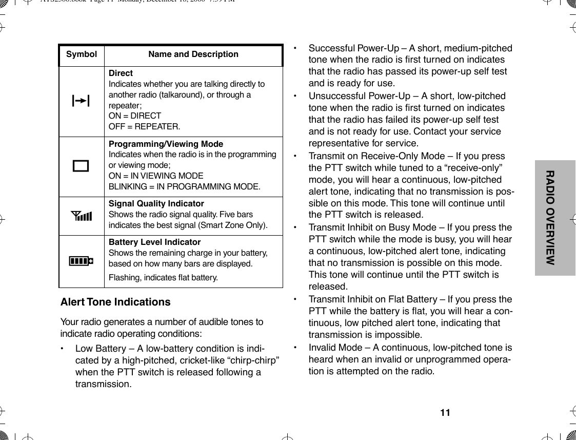 RADIO OVERVIEW11Alert Tone IndicationsYour radio generates a number of audible tones to indicate radio operating conditions:¥Low Battery Ð A low-battery condition is indi-cated by a high-pitched, cricket-like Òchirp-chirpÓ when the PTT switch is released following a transmission.¥Successful Power-Up Ð A short, medium-pitched tone when the radio is Þrst turned on indicates that the radio has passed its power-up self test and is ready for use.¥ Unsuccessful Power-Up Ð A short, low-pitched tone when the radio is Þrst turned on indicates that the radio has failed its power-up self test and is not ready for use. Contact your service representative for service.¥ Transmit on Receive-Only Mode Ð If you press the PTT switch while tuned to a Òreceive-onlyÓ mode, you will hear a continuous, low-pitched alert tone, indicating that no transmission is pos-sible on this mode. This tone will continue until the PTT switch is released.¥ Transmit Inhibit on Busy Mode Ð If you press the PTT switch while the mode is busy, you will hear a continuous, low-pitched alert tone, indicating that no transmission is possible on this mode. This tone will continue until the PTT switch is released.¥ Transmit Inhibit on Flat Battery Ð If you press the PTT while the battery is ßat, you will hear a con-tinuous, low pitched alert tone, indicating that transmission is impossible.¥ Invalid Mode Ð A continuous, low-pitched tone is heard when an invalid or unprogrammed opera-tion is attempted on the radio.JDirectIndicates whether you are talking directly to another radio (talkaround), or through a repeater;ON = DIRECTOFF = REPEATER.KProgramming/Viewing Mode Indicates when the radio is in the programming or viewing mode;ON = IN VIEWING MODEBLINKING = IN PROGRAMMING MODE.MSignal Quality IndicatorShows the radio signal quality. Five bars indicates the best signal (Smart Zone Only).PBattery Level IndicatorShows the remaining charge in your battery, based on how many bars are displayed.Flashing, indicates ßat battery.Symbol Name and DescriptionATS2500.book  Page 11  Monday, December 18, 2000  7:39 PM