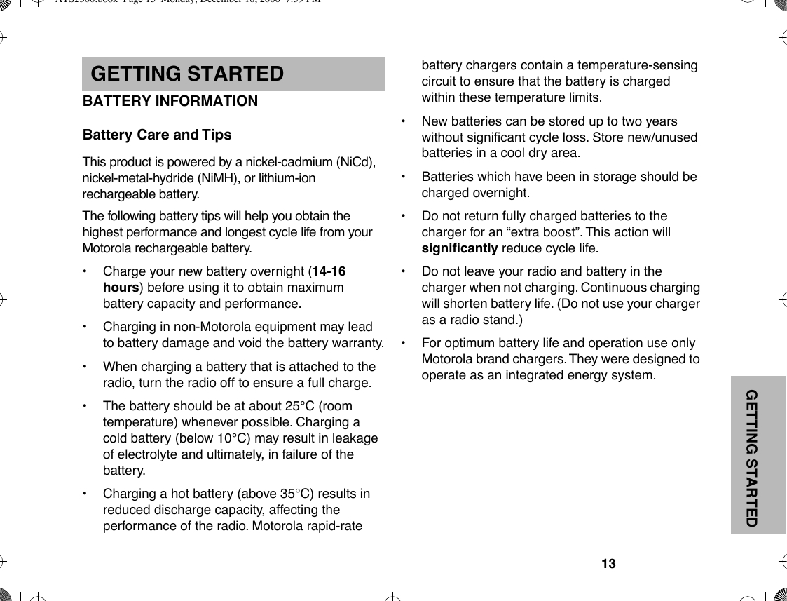 GETTING STARTED13GETTING STARTEDBATTERY INFORMATIONBattery Care and TipsThis product is powered by a nickel-cadmium (NiCd), nickel-metal-hydride (NiMH), or lithium-ion rechargeable battery. The following battery tips will help you obtain the highest performance and longest cycle life from your Motorola rechargeable battery. ¥Charge your new battery overnight (14-16 hours) before using it to obtain maximum battery capacity and performance.¥ Charging in non-Motorola equipment may lead to battery damage and void the battery warranty.¥ When charging a battery that is attached to the radio, turn the radio off to ensure a full charge.¥ The battery should be at about 25¡C (room temperature) whenever possible. Charging a cold battery (below 10¡C) may result in leakage of electrolyte and ultimately, in failure of the battery.¥ Charging a hot battery (above 35¡C) results in reduced discharge capacity, affecting the performance of the radio. Motorola rapid-rate battery chargers contain a temperature-sensing circuit to ensure that the battery is charged within these temperature limits. ¥ New batteries can be stored up to two years without signiÞcant cycle loss. Store new/unused batteries in a cool dry area.¥ Batteries which have been in storage should be charged overnight.¥ Do not return fully charged batteries to the charger for an Òextra boostÓ. This action will signiÞcantly reduce cycle life.¥ Do not leave your radio and battery in the charger when not charging. Continuous charging will shorten battery life. (Do not use your charger as a radio stand.)¥ For optimum battery life and operation use only Motorola brand chargers. They were designed to operate as an integrated energy system.ATS2500.book  Page 13  Monday, December 18, 2000  7:39 PM