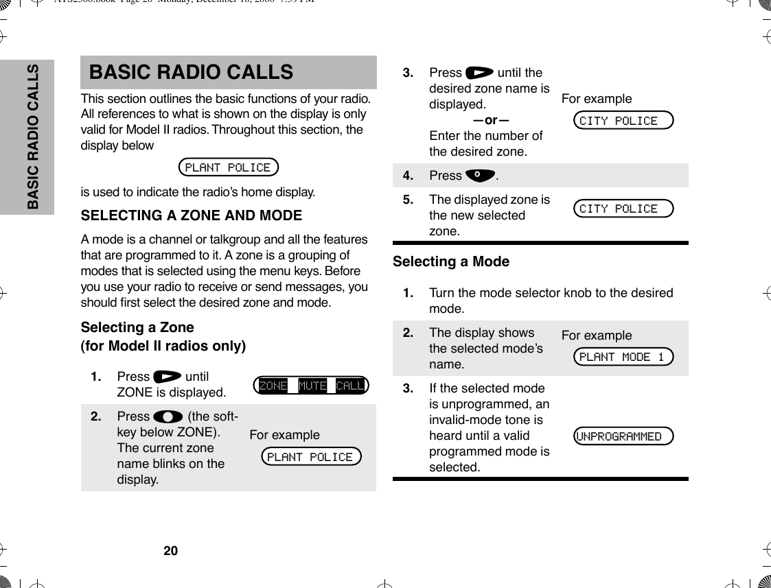 20BASIC RADIO CALLSBASIC RADIO CALLSThis section outlines the basic functions of your radio. All references to what is shown on the display is only valid for Model II radios. Throughout this section, the display belowis used to indicate the radioÕs home display.SELECTING A ZONE AND MODEA mode is a channel or talkgroup and all the features that are programmed to it. A zone is a grouping of modes that is selected using the menu keys. Before you use your radio to receive or send messages, you should Þrst select the desired zone and mode.Selecting a Zone(for Model II radios only)Selecting a Mode1. Press / until ZONE is displayed.2. Press l (the soft-key below ZONE). The current zone name blinks on the display.For examplePLANT POLICEZONE MUTE CALLPLANT POLICE3. Press / until the desired zone name is displayed.ÑorÑEnter the number of the desired zone.For example4. Press ..5. The displayed zone is the new selected zone.1. Turn the mode selector knob to the desired mode.2. The display shows the selected modeÕs name.For example3. If the selected mode is unprogrammed, an invalid-mode tone is heard until a valid programmed mode is selected.CITY POLICECITY POLICEPLANT MODE 1UNPROGRAMMEDATS2500.book  Page 20  Monday, December 18, 2000  7:39 PM