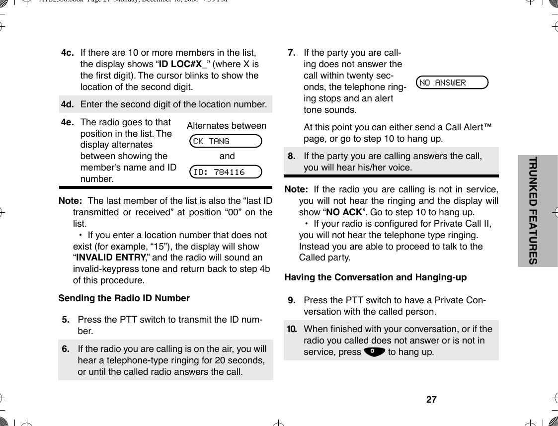 27TRUNKED FEATURESNote: The last member of the list is also the Òlast IDtransmitted or receivedÓ at position Ò00Ó on thelist.¥If you enter a location number that does not exist (for example, Ò15Ó), the display will show ÒINVALID ENTRY,Ó and the radio will sound an invalid-keypress tone and return back to step 4b of this procedure.Sending the Radio ID NumberNote: If the radio you are calling is not in service,you will not hear the ringing and the display willshow ÒNO ACKÓ. Go to step 10 to hang up.¥If your radio is conÞgured for Private Call II, you will not hear the telephone type ringing. Instead you are able to proceed to talk to the Called party.Having the Conversation and Hanging-up4c. If there are 10 or more members in the list, the display shows ÒID LOC#X_Ó (where X is the Þrst digit). The cursor blinks to show the location of the second digit.4d. Enter the second digit of the location number.4e. The radio goes to that position in the list. The display alternates between showing the memberÕs name and ID number.Alternates betweenand5. Press the PTT switch to transmit the ID num-ber.6. If the radio you are calling is on the air, you will hear a telephone-type ringing for 20 seconds, or until the called radio answers the call.CK TANGID: 7841167. If the party you are call-ing does not answer the call within twenty sec-onds, the telephone ring-ing stops and an alert tone sounds.At this point you can either send a Call Alertª page, or go to step 10 to hang up.8. If the party you are calling answers the call, you will hear his/her voice.9. Press the PTT switch to have a Private Con-versation with the called person.10. When Þnished with your conversation, or if the radio you called does not answer or is not in service, press . to hang up.NO ANSWERATS2500.book  Page 27  Monday, December 18, 2000  7:39 PM