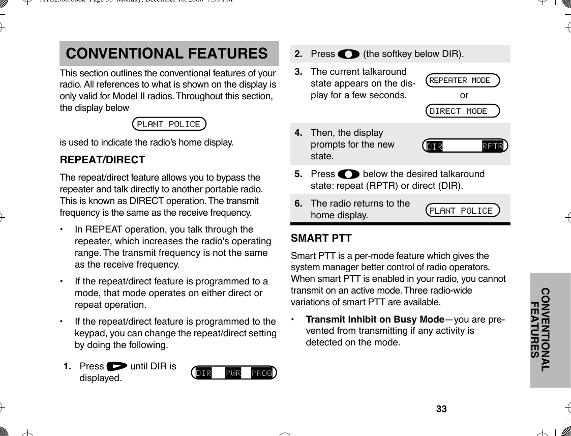 33CONVENTIONAL FEATURESCONVENTIONAL FEATURESThis section outlines the conventional features of your radio. All references to what is shown on the display is only valid for Model II radios. Throughout this section, the display belowis used to indicate the radioÕs home display.REPEAT/DIRECTThe repeat/direct feature allows you to bypass the repeater and talk directly to another portable radio. This is known as DIRECT operation. The transmit frequency is the same as the receive frequency.¥In REPEAT operation, you talk through the repeater, which increases the radio&apos;s operating range. The transmit frequency is not the same as the receive frequency.¥ If the repeat/direct feature is programmed to a mode, that mode operates on either direct or repeat operation.¥ If the repeat/direct feature is programmed to the keypad, you can change the repeat/direct setting by doing the following.SMART PTTSmart PTT is a per-mode feature which gives the system manager better control of radio operators. When smart PTT is enabled in your radio, you cannot transmit on an active mode. Three radio-wide variations of smart PTT are available.¥Transmit Inhibit on Busy ModeÑyou are pre-vented from transmitting if any activity is detected on the mode.1. Press / until DIR is displayed.PLANT POLICEDIR PWR PROG2. Press l (the softkey below DIR).3. The current talkaround state appears on the dis-play for a few seconds. or4. Then, the display prompts for the new state.5. Press l below the desired talkaround state: repeat (RPTR) or direct (DIR).6. The radio returns to the home display.REPEATER MODEDIRECT MODEDIR RPTRPLANT POLICEATS2500.book  Page 33  Monday, December 18, 2000  7:39 PM