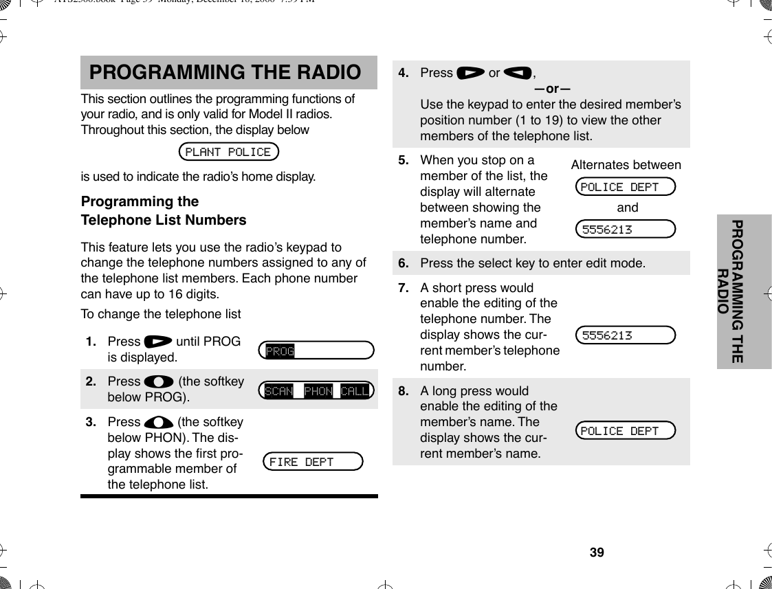39PROGRAMMING THE RADIOPROGRAMMING THE RADIOThis section outlines the programming functions of your radio, and is only valid for Model II radios. Throughout this section, the display belowis used to indicate the radioÕs home display.Programming theTelephone List NumbersThis feature lets you use the radioÕs keypad to change the telephone numbers assigned to any of the telephone list members. Each phone number can have up to 16 digits.To change the telephone list1. Press / until PROG is displayed.2. Press l (the softkey below PROG).3. Press ; (the softkey below PHON). The dis-play shows the Þrst pro-grammable member of the telephone list.PLANT POLICEPROGSCAN PHON CALLFIRE DEPT4. Press / or ,,ÑorÑUse the keypad to enter the desired memberÕs position number (1 to 19) to view the other members of the telephone list.5. When you stop on a member of the list, the display will alternate between showing the memberÕs name and telephone number.Alternates betweenand6. Press the select key to enter edit mode.7. A short press would enable the editing of the telephone number. The display shows the cur-rent memberÕs telephone number.8. A long press would enable the editing of the memberÕs name. The display shows the cur-rent memberÕs name.POLICE DEPT55562135556213POLICE DEPTATS2500.book  Page 39  Monday, December 18, 2000  7:39 PM